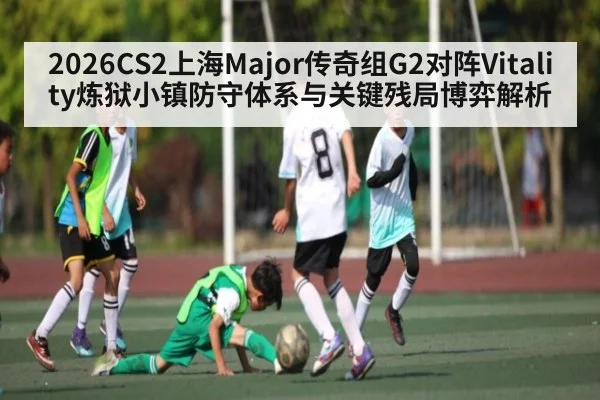 2026CS2上海Major传奇组G2对阵Vitality炼狱小镇防守体系与关键残局博弈解析