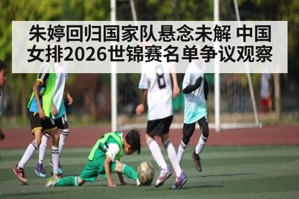 朱婷回归国家队悬念未解 中国女排2026世锦赛名单争议观察