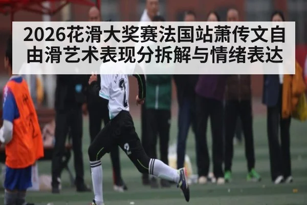 2026花滑大奖赛法国站萧传文自由滑艺术表现分拆解与情绪表达