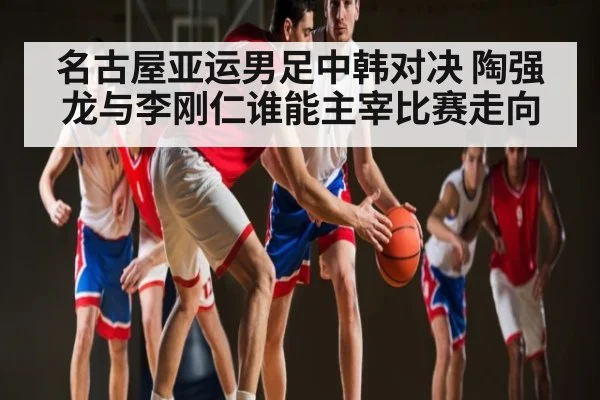 名古屋亚运男足中韩对决 陶强龙与李刚仁谁能主宰比赛走向