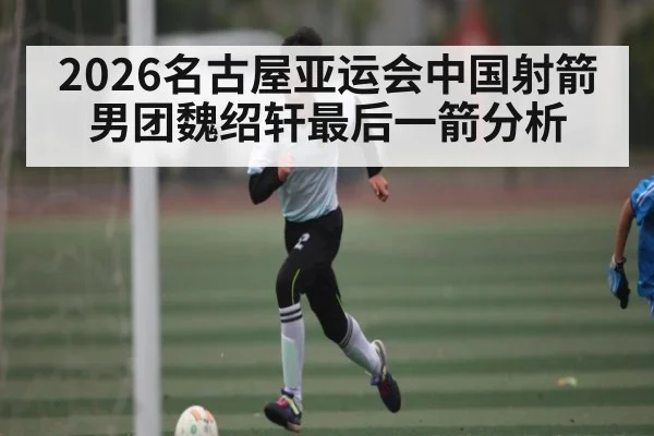 2026名古屋亚运会中国射箭男团魏绍轩最后一箭分析