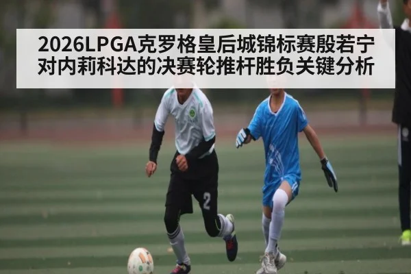 2026LPGA克罗格皇后城锦标赛殷若宁对内莉科达的决赛轮推杆胜负关键分析
