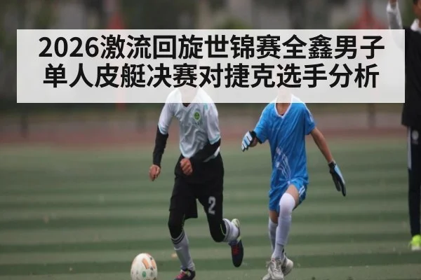 2026激流回旋世锦赛全鑫男子单人皮艇决赛对捷克选手分析