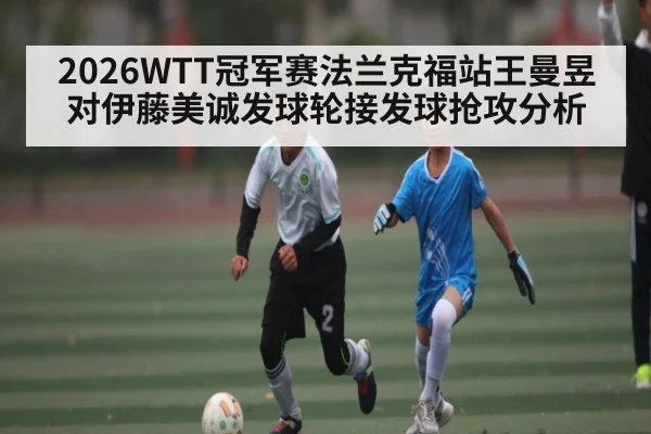 2026WTT冠军赛法兰克福站王曼昱对伊藤美诚发球轮接发球抢攻分析