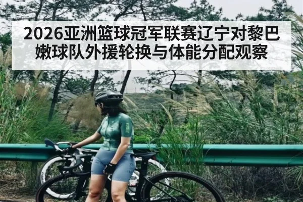 2026亚洲篮球冠军联赛辽宁对黎巴嫩球队外援轮换与体能分配观察